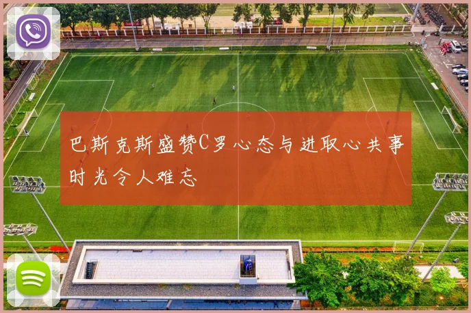 巴斯克斯盛赞C罗心态与进取心共事时光令人难忘