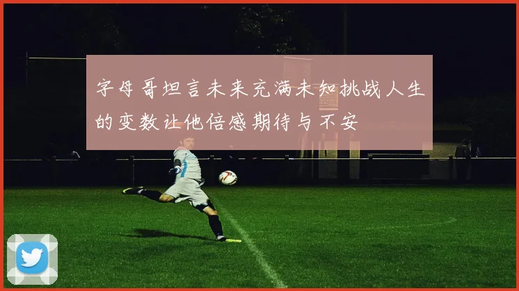 字母哥坦言未来充满未知挑战人生的变数让他倍感期待与不安