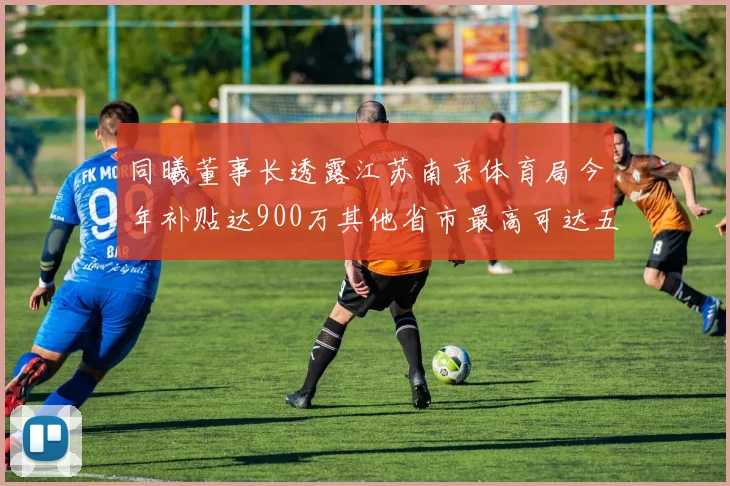 同曦董事长透露江苏南京体育局今年补贴达900万其他省市最高可达五千万