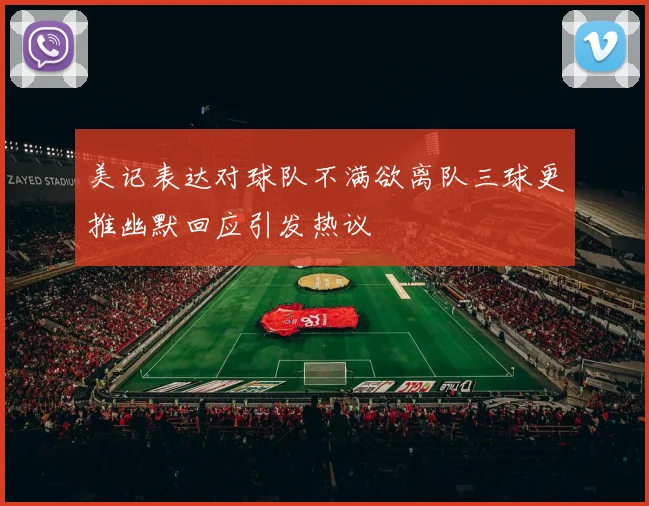 美记表达对球队不满欲离队三球更推幽默回应引发热议