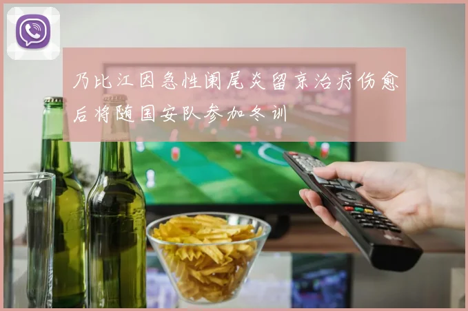 乃比江因急性阑尾炎留京治疗伤愈后将随国安队参加冬训
