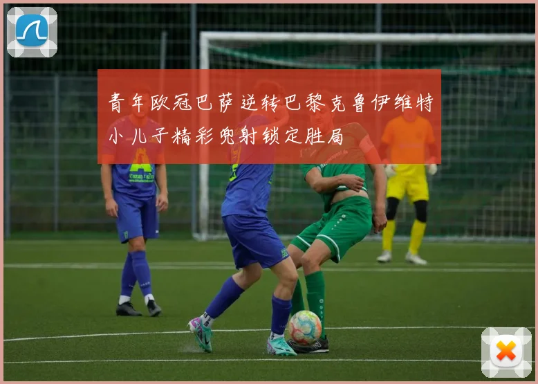 青年欧冠巴萨逆转巴黎克鲁伊维特小儿子精彩兜射锁定胜局