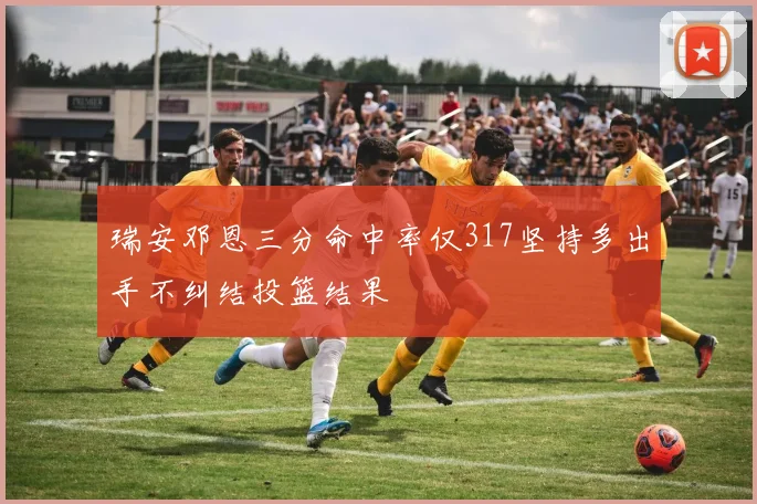 瑞安邓恩三分命中率仅317坚持多出手不纠结投篮结果