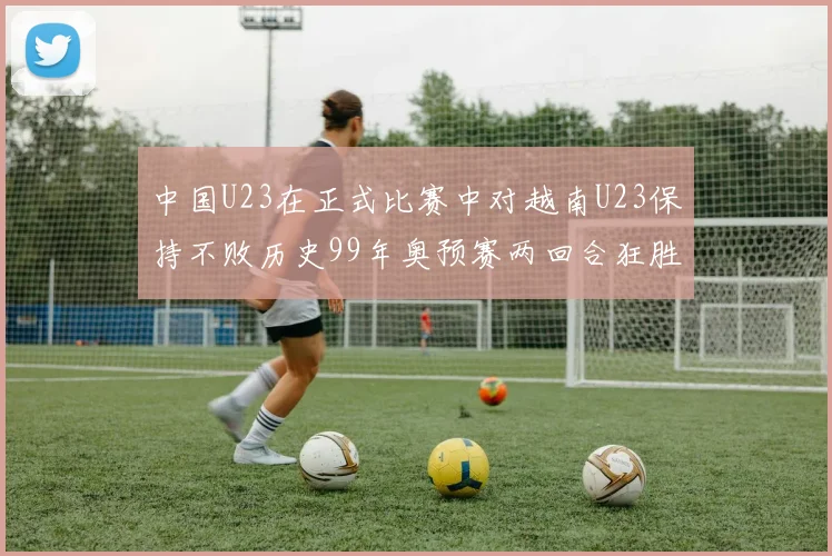 中国U23在正式比赛中对越南U23保持不败历史99年奥预赛两回合狂胜7-0