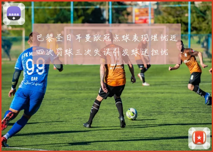 巴黎圣日耳曼欧冠点球表现堪忧近四次罚球三次失误引发球迷担忧