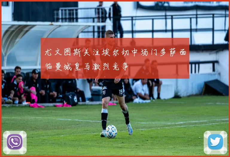 尤文图斯关注埃尔切中场门多萨面临曼城皇马激烈竞争