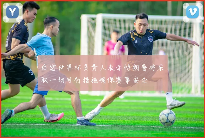 白宫世界杯负责人表示特朗普将采取一切可行措施确保赛事安全