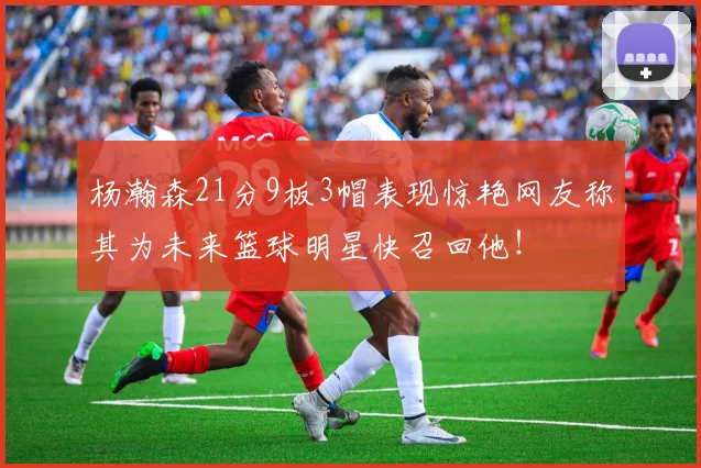 杨瀚森21分9板3帽表现惊艳网友称其为未来篮球明星快召回他！