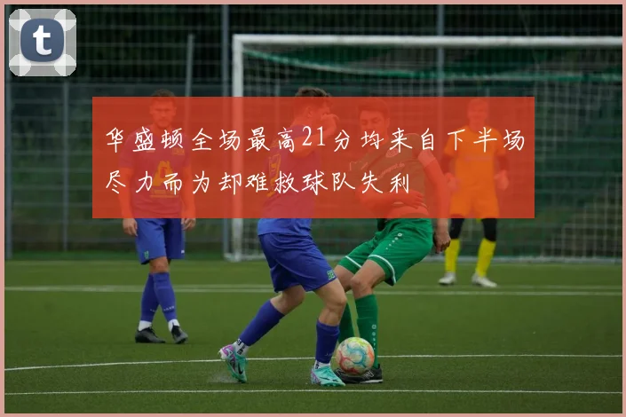 华盛顿全场最高21分均来自下半场尽力而为却难救球队失利