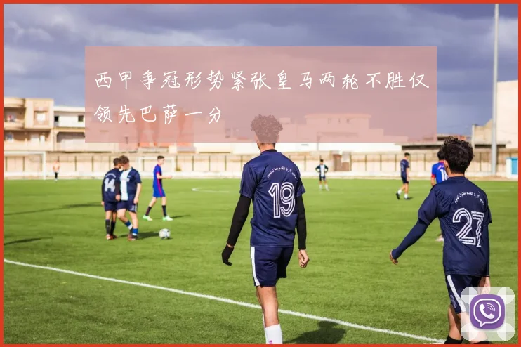 西甲争冠形势紧张皇马两轮不胜仅领先巴萨一分
