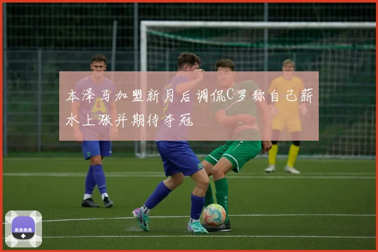 本泽马加盟新月后调侃C罗称自己薪水上涨并期待夺冠