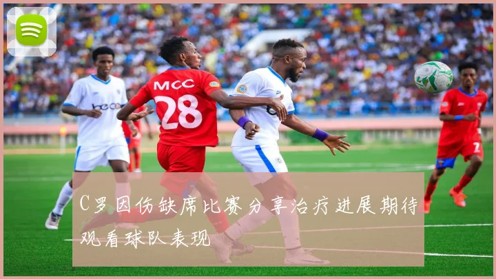 C罗因伤缺席比赛分享治疗进展期待观看球队表现