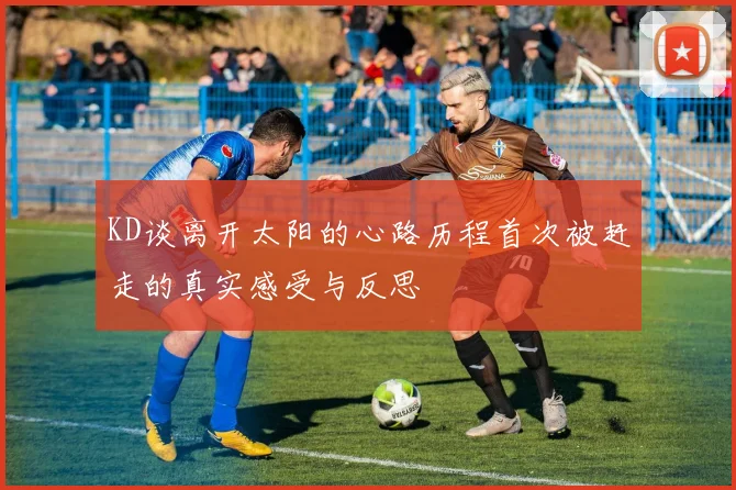 KD谈离开太阳的心路历程首次被赶走的真实感受与反思