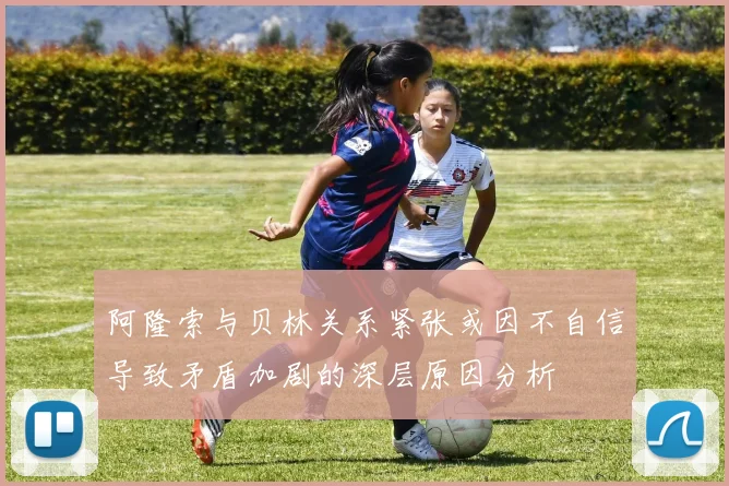阿隆索与贝林关系紧张或因不自信导致矛盾加剧的深层原因分析