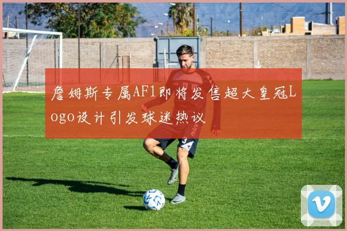 詹姆斯专属AF1即将发售超大皇冠Logo设计引发球迷热议