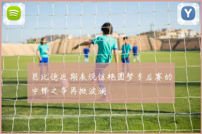 恩比德近期表现惊艳圆梦季后赛的中锋之争再掀波澜