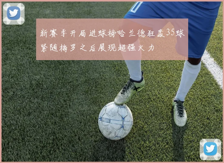 新赛季开局进球榜哈兰德狂轰35球紧随梅罗之后展现超强火力