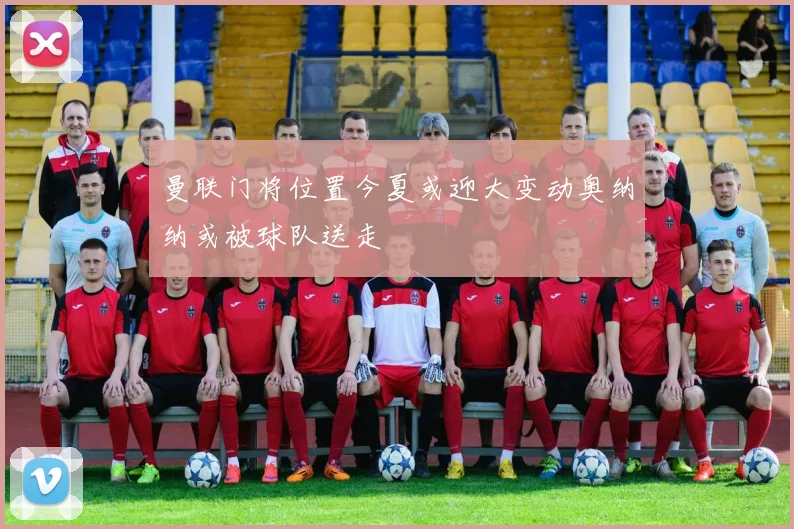曼联门将位置今夏或迎大变动奥纳纳或被球队送走