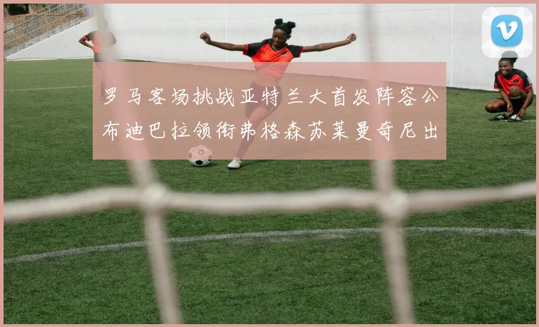 罗马客场挑战亚特兰大首发阵容公布迪巴拉领衔弗格森苏莱曼奇尼出战