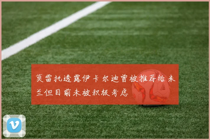 莫雷托透露伊卡尔迪曾被推荐给米兰但目前未被积极考虑