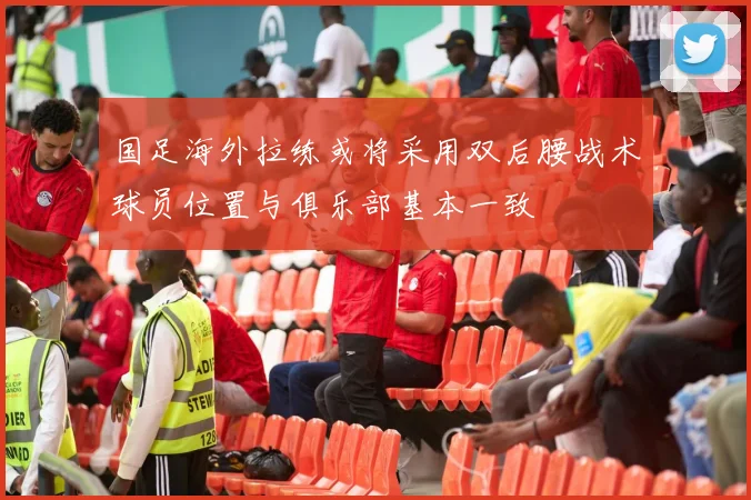 国足海外拉练或将采用双后腰战术球员位置与俱乐部基本一致