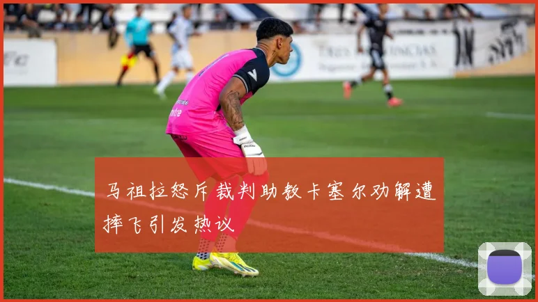 马祖拉怒斥裁判助教卡塞尔劝解遭摔飞引发热议