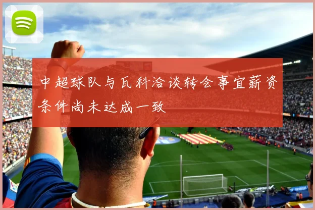 中超球队与瓦科洽谈转会事宜薪资条件尚未达成一致