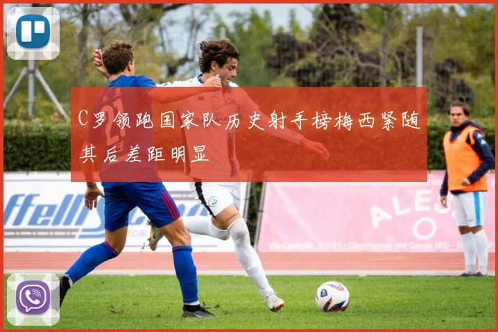 C罗领跑国家队历史射手榜梅西紧随其后差距明显