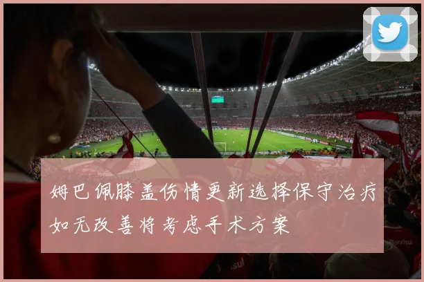 姆巴佩膝盖伤情更新选择保守治疗如无改善将考虑手术方案