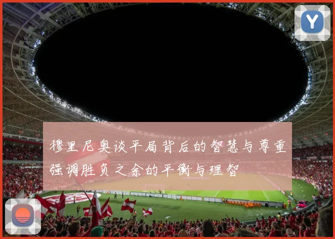 穆里尼奥谈平局背后的智慧与尊重强调胜负之余的平衡与理智