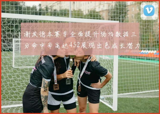 谢泼德本赛季全面提升场均数据三分命中率高达452展现出色成长潜力