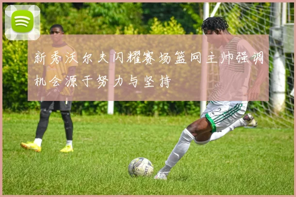 新秀沃尔夫闪耀赛场篮网主帅强调机会源于努力与坚持