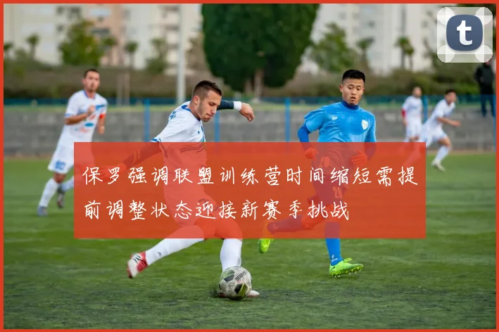 保罗强调联盟训练营时间缩短需提前调整状态迎接新赛季挑战