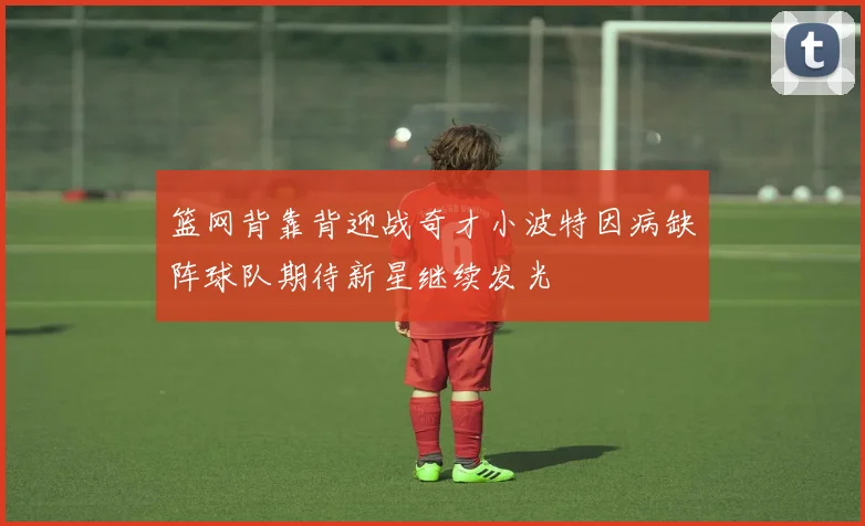 篮网背靠背迎战奇才小波特因病缺阵球队期待新星继续发光