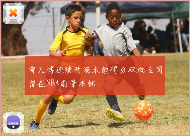 曾凡博连续两场未能得分双向合同留在NBA前景堪忧
