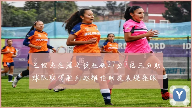王俊杰生涯之夜狂砍27分7记三分助球队取得胜利赵维伦助攻表现亮眼