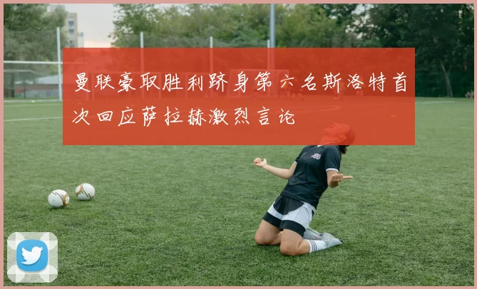 曼联豪取胜利跻身第六名斯洛特首次回应萨拉赫激烈言论