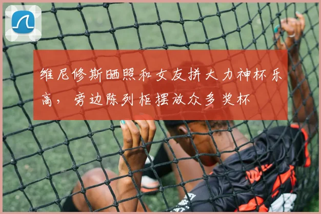 维尼修斯晒照和女友拼大力神杯乐高，旁边陈列柜摆放众多奖杯