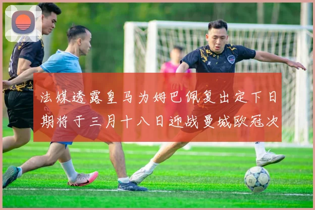 法媒透露皇马为姆巴佩复出定下日期将于三月十八日迎战曼城欧冠次回合