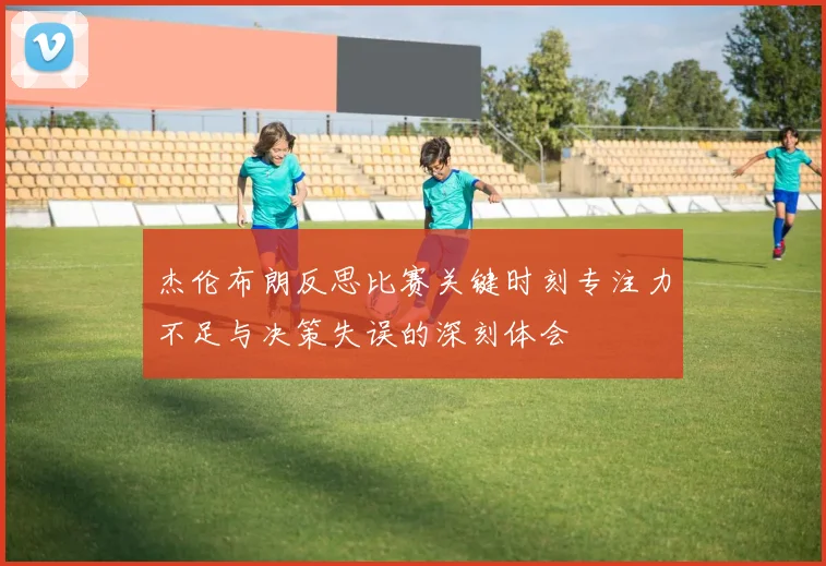 杰伦布朗反思比赛关键时刻专注力不足与决策失误的深刻体会