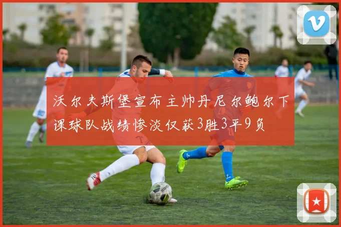 沃尔夫斯堡宣布主帅丹尼尔鲍尔下课球队战绩惨淡仅获3胜3平9负