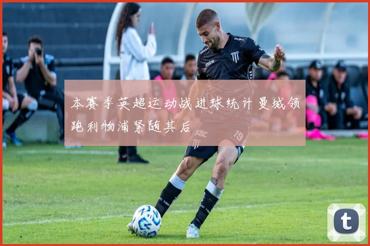 本赛季英超运动战进球统计曼城领跑利物浦紧随其后