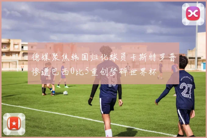 德媒聚焦韩国归化球员卡斯特罗普惨遭巴西0比5重创梦碎世界杯