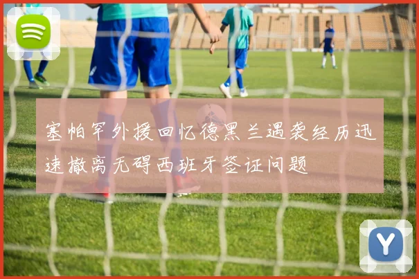 塞帕罕外援回忆德黑兰遇袭经历迅速撤离无碍西班牙签证问题